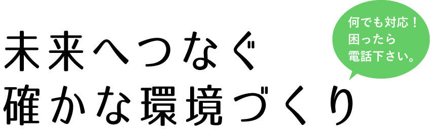何でも対応！困ったら電話下さい。未来へつなぐ確かな環境づくり